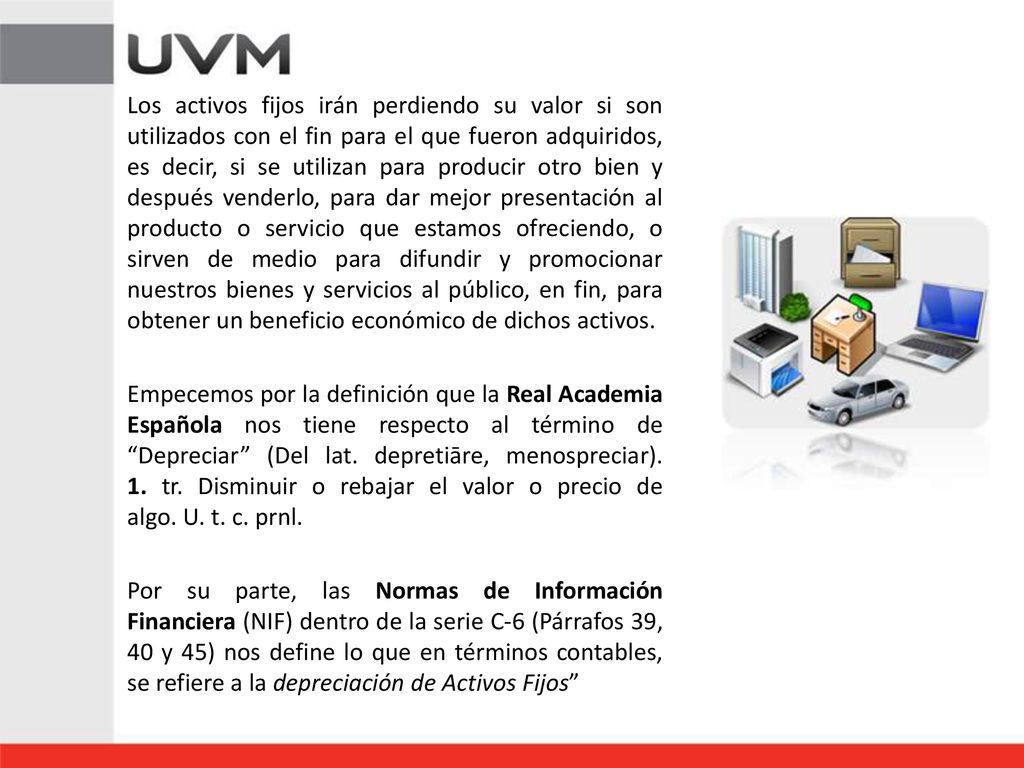 Los activos fijos irán perdiendo su valor si son utilizados con el fin para el que fueron adquiridos, es decir, si se utilizan para producir otro bien y después venderlo, para dar mejor presentación al producto o servicio que estamos ofreciendo, o sirven de medio para difundir y promocionar nuestros bienes y servicios al público, en fin, para obtener un beneficio económico de dichos activos.