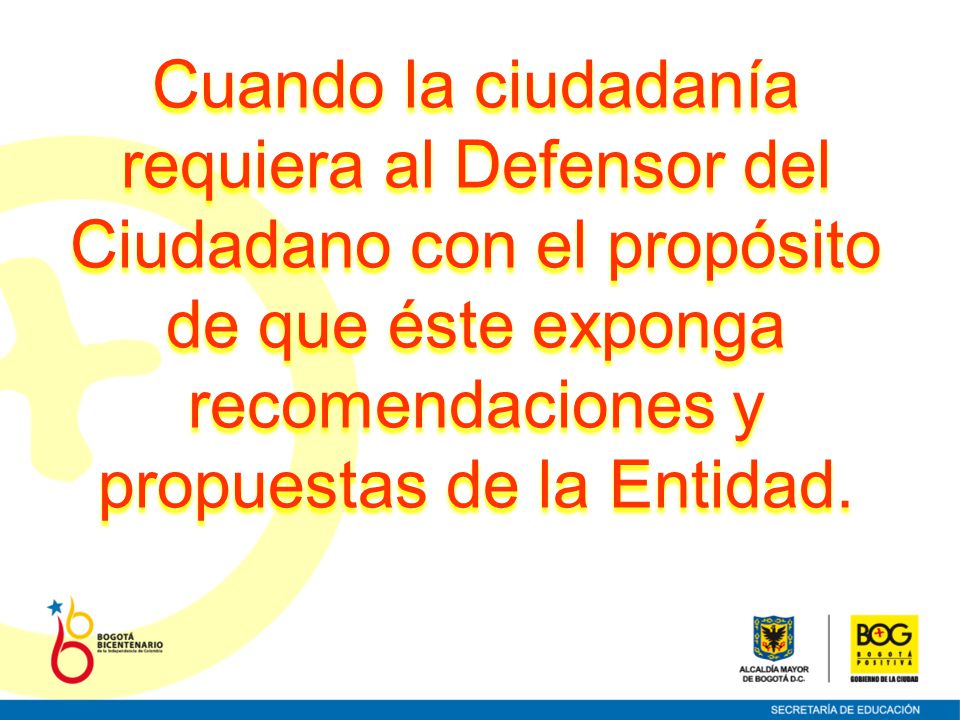 Cuando la ciudadanía requiera al Defensor del Ciudadano con el propósito de que éste exponga recomendaciones y propuestas de la Entidad.