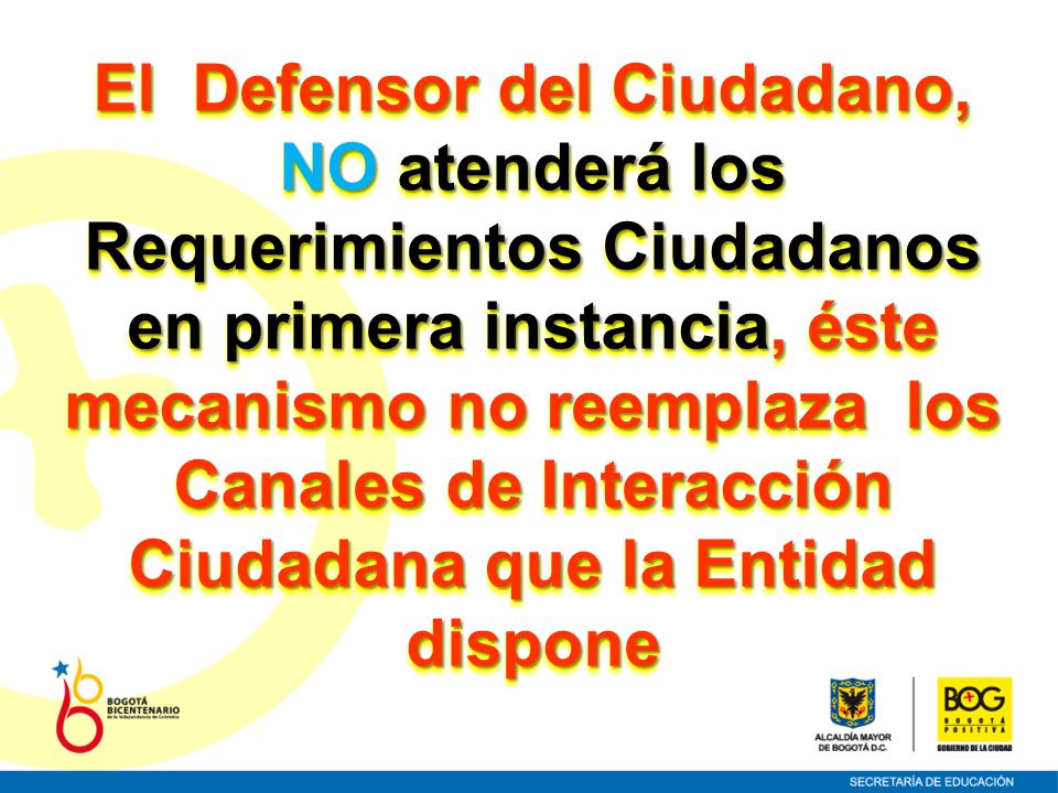 El Defensor del Ciudadano, NO atenderá los Requerimientos Ciudadanos en primera instancia, éste mecanismo no reemplaza los Canales de Interacción Ciudadana que la Entidad dispone