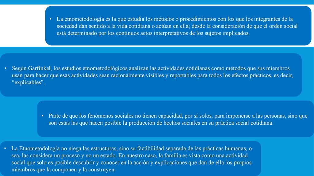 La etnometodología es la que estudia los métodos o procedimientos con los que los integrantes de la sociedad dan sentido a la vida cotidiana o actúan en ella; desde la consideración de que el orden social está determinado por los continuos actos interpretativos de los sujetos implicados.