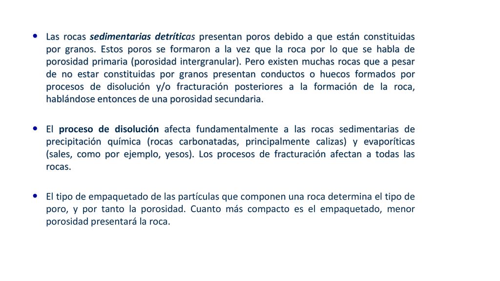 Las rocas sedimentarias detríticas presentan poros debido a que están constituidas por granos. Estos poros se formaron a la vez que la roca por lo que se habla de porosidad primaria (porosidad intergranular). Pero existen muchas rocas que a pesar de no estar constituidas por granos presentan conductos o huecos formados por procesos de disolución y/o fracturación posteriores a la formación de la roca, hablándose entonces de una porosidad secundaria.