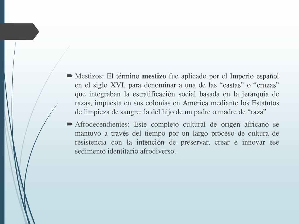 Mestizos: El término mestizo fue aplicado por el Imperio español en el siglo XVI, para denominar a una de las castas o cruzas que integraban la estratificación social basada en la jerarquía de razas, impuesta en sus colonias en América mediante los Estatutos de limpieza de sangre: la del hijo de un padre o madre de raza
