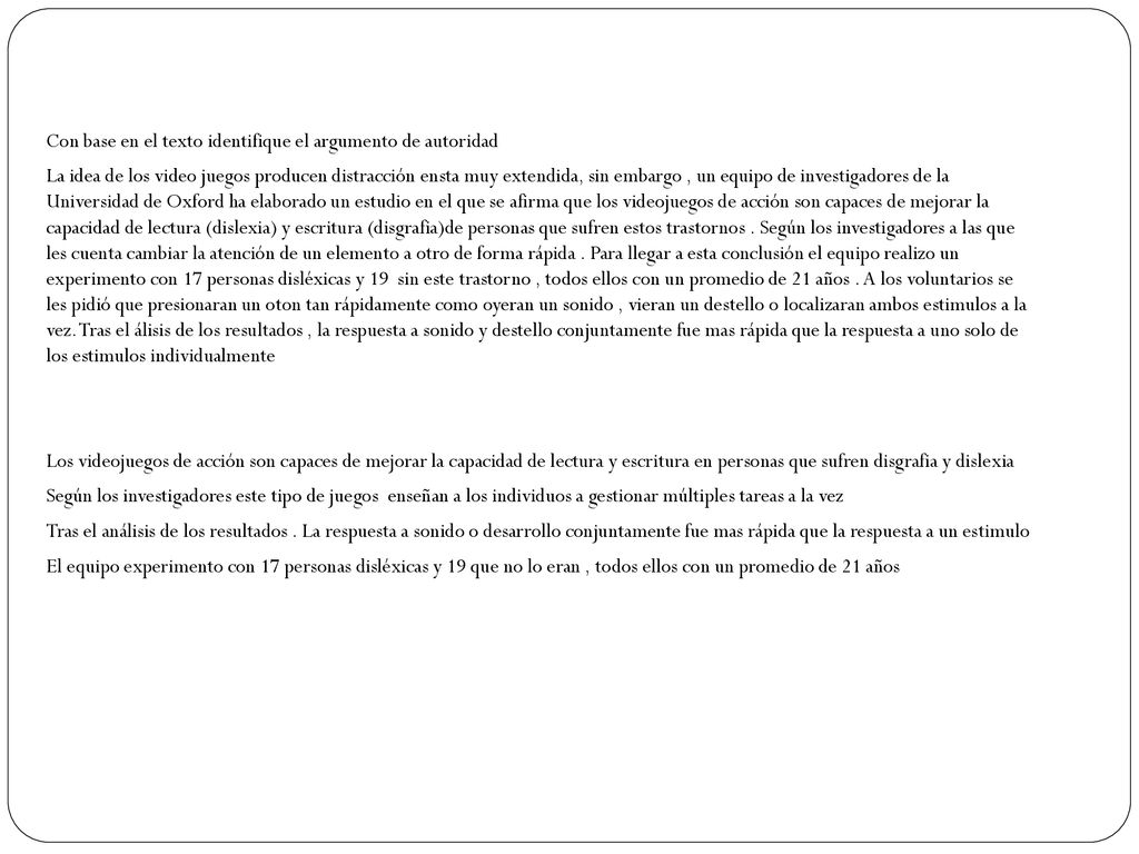 Con base en el texto identifique el argumento de autoridad La idea de los video juegos producen distracción ensta muy extendida, sin embargo , un equipo de investigadores de la Universidad de Oxford ha elaborado un estudio en el que se afirma que los videojuegos de acción son capaces de mejorar la capacidad de lectura (dislexia) y escritura (disgrafia)de personas que sufren estos trastornos .