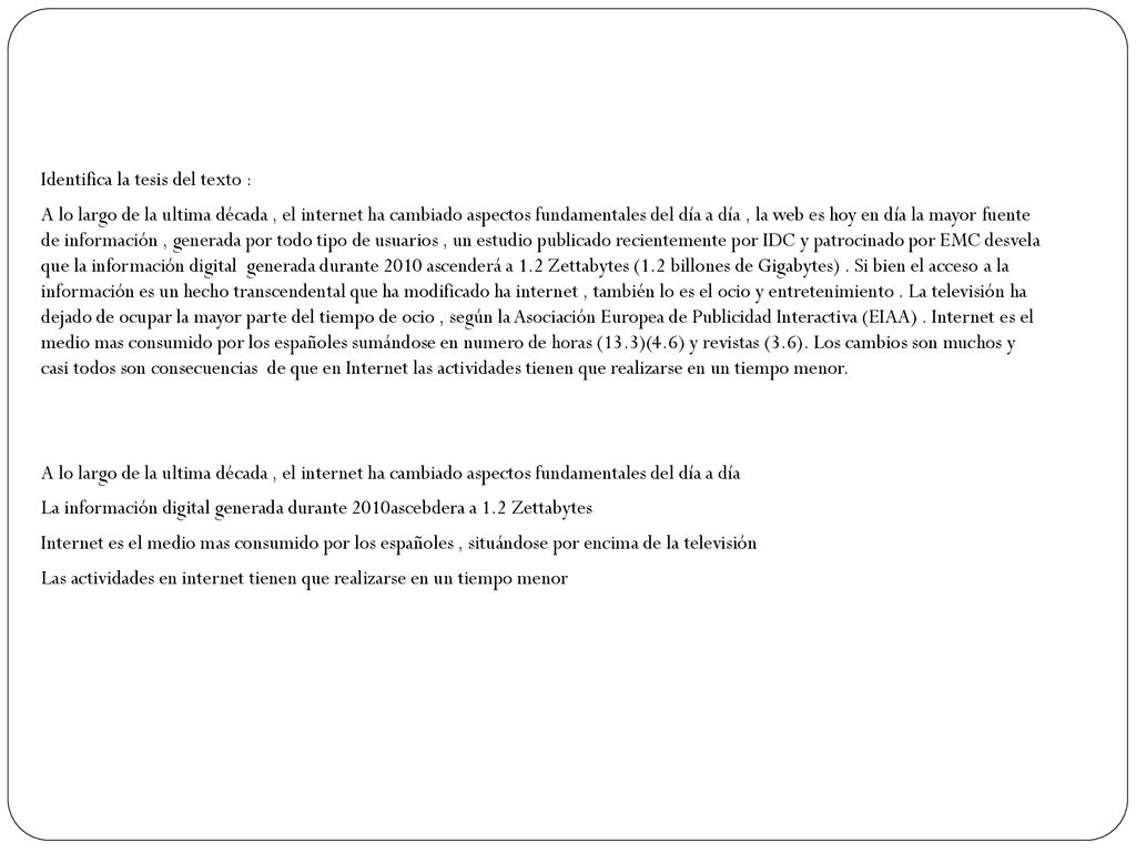 Identifica la tesis del texto : A lo largo de la ultima década , el internet ha cambiado aspectos fundamentales del día a día , la web es hoy en día la mayor fuente de información , generada por todo tipo de usuarios , un estudio publicado recientemente por IDC y patrocinado por EMC desvela que la información digital generada durante 2010 ascenderá a 1.2 Zettabytes (1.2 billones de Gigabytes) .