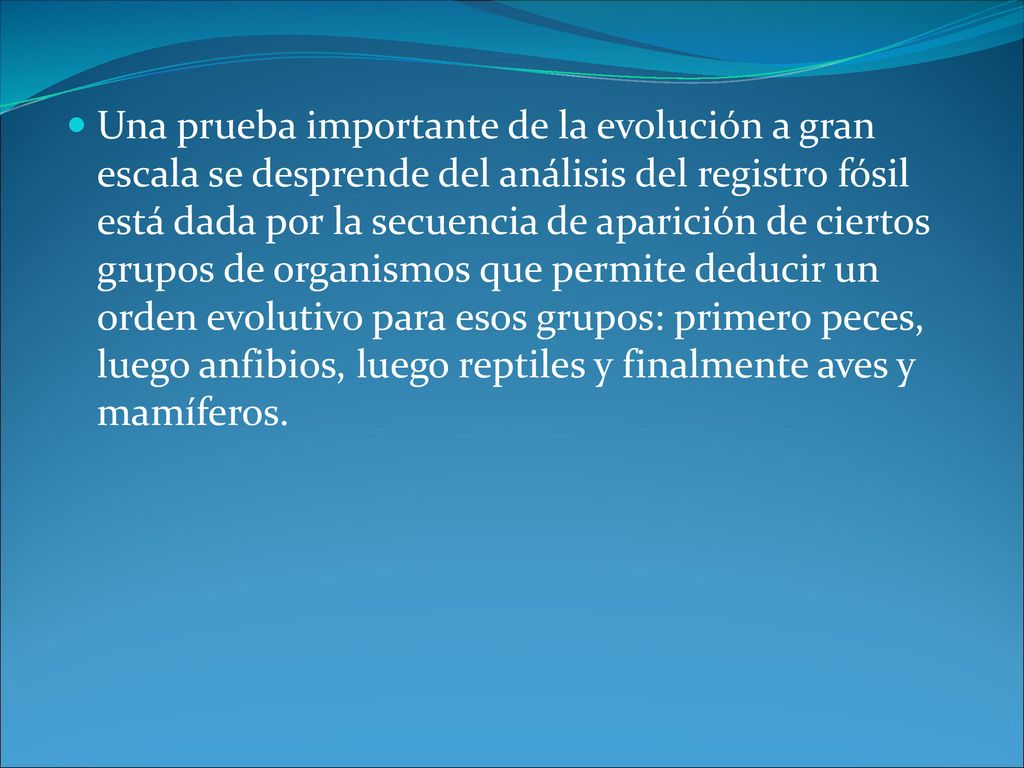 Una prueba importante de la evolución a gran escala se desprende del análisis del registro fósil está dada por la secuencia de aparición de ciertos grupos de organismos que permite deducir un orden evolutivo para esos grupos: primero peces, luego anfibios, luego reptiles y finalmente aves y mamíferos.