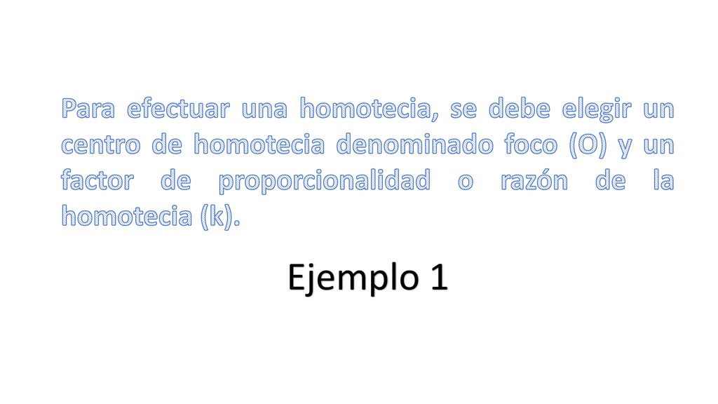 Para efectuar una homotecia, se debe elegir un centro de homotecia denominado foco (O) y un factor de proporcionalidad o razón de la homotecia (k).