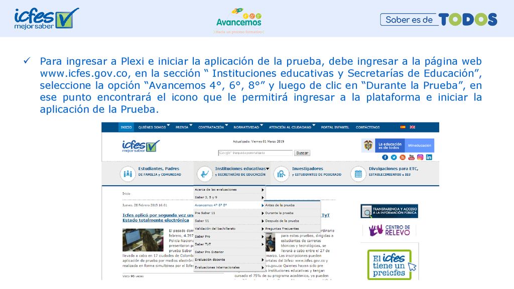 Para ingresar a Plexi e iniciar la aplicación de la prueba, debe ingresar a la página web   en la sección Instituciones educativas y Secretarías de Educación , seleccione la opción Avancemos 4°, 6°, 8° y luego de clic en Durante la Prueba , en ese punto encontrará el icono que le permitirá ingresar a la plataforma e iniciar la aplicación de la Prueba.
