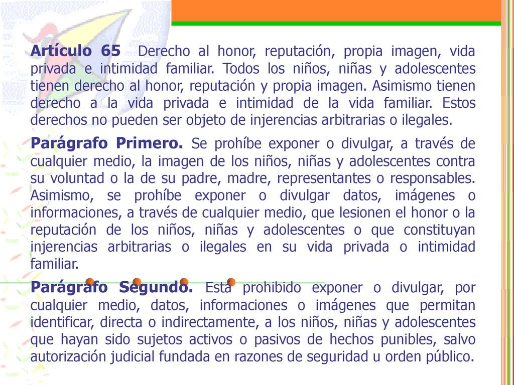 Artículo 65 Derecho al honor, reputación, propia imagen, vida privada e intimidad familiar. Todos los niños, niñas y adolescentes tienen derecho al honor, reputación y propia imagen. Asimismo tienen derecho a la vida privada e intimidad de la vida familiar. Estos derechos no pueden ser objeto de injerencias arbitrarias o ilegales.