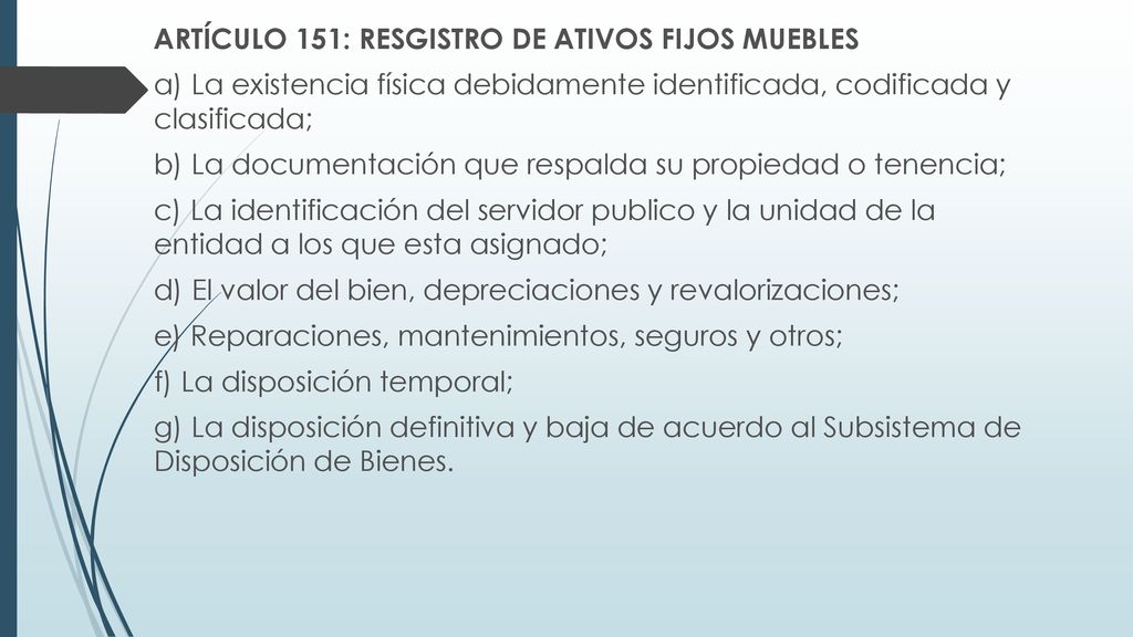 ARTÍCULO 151: RESGISTRO DE ATIVOS FIJOS MUEBLES a) La existencia física debidamente identificada, codificada y clasificada; b) La documentación que respalda su propiedad o tenencia; c) La identificación del servidor publico y la unidad de la entidad a los que esta asignado; d) El valor del bien, depreciaciones y revalorizaciones; e) Reparaciones, mantenimientos, seguros y otros; f) La disposición temporal; g) La disposición definitiva y baja de acuerdo al Subsistema de Disposición de Bienes.