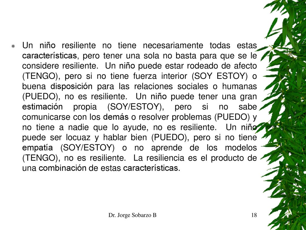 Un niño resiliente no tiene necesariamente todas estas características, pero tener una sola no basta para que se le considere resiliente. Un niño puede estar rodeado de afecto (TENGO), pero si no tiene fuerza interior (SOY ESTOY) o buena disposición para las relaciones sociales o humanas (PUEDO), no es resiliente. Un niño puede tener una gran estimación propia (SOY/ESTOY), pero si no sabe comunicarse con los demás o resolver problemas (PUEDO) y no tiene a nadie que lo ayude, no es resiliente. Un niño puede ser locuaz y hablar bien (PUEDO), pero si no tiene empatía (SOY/ESTOY) o no aprende de los modelos (TENGO), no es resiliente. La resiliencia es el producto de una combinación de estas características.