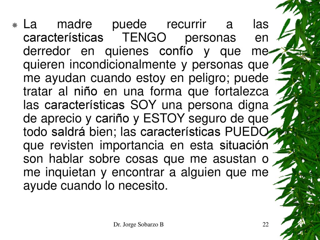 La madre puede recurrir a las características TENGO personas en derredor en quienes confío y que me quieren incondicionalmente y personas que me ayudan cuando estoy en peligro; puede tratar al niño en una forma que fortalezca las características SOY una persona digna de aprecio y cariño y ESTOY seguro de que todo saldrá bien; las características PUEDO que revisten importancia en esta situación son hablar sobre cosas que me asustan o me inquietan y encontrar a alguien que me ayude cuando lo necesito.