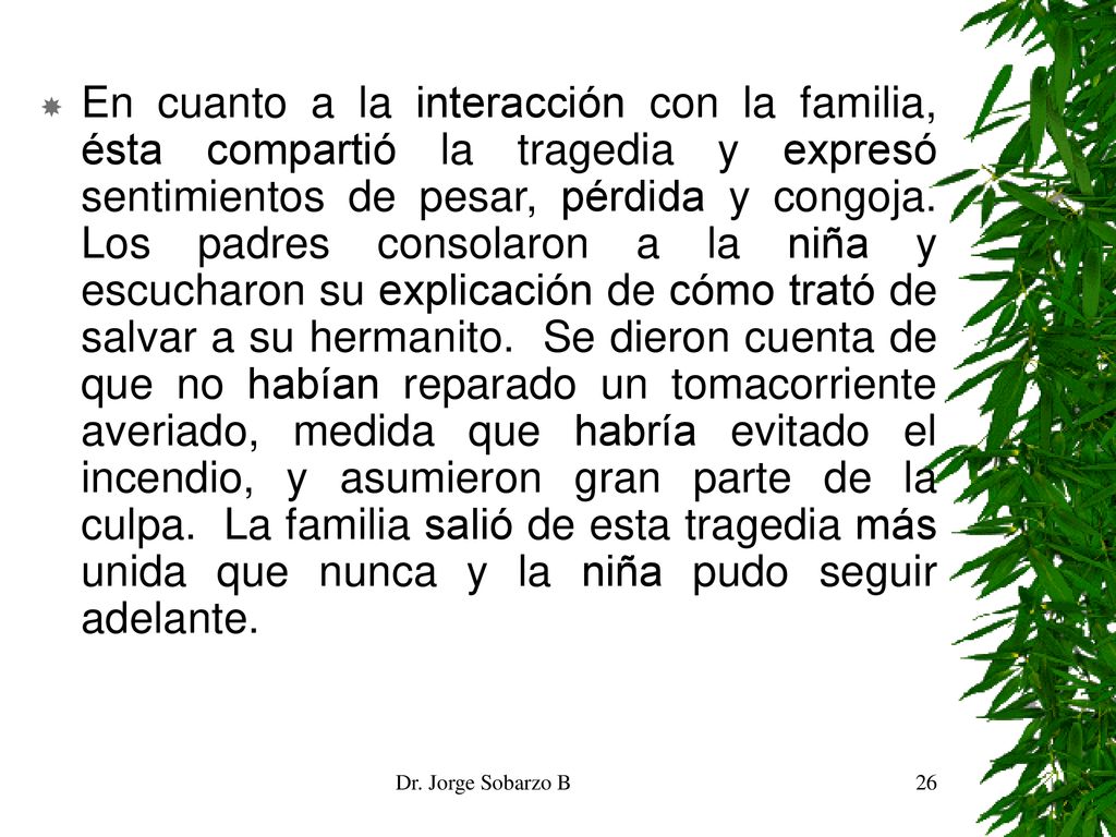 En cuanto a la interacción con la familia, ésta compartió la tragedia y expresó sentimientos de pesar, pérdida y congoja. Los padres consolaron a la niña y escucharon su explicación de cómo trató de salvar a su hermanito. Se dieron cuenta de que no habían reparado un tomacorriente averiado, medida que habría evitado el incendio, y asumieron gran parte de la culpa. La familia salió de esta tragedia más unida que nunca y la niña pudo seguir adelante.