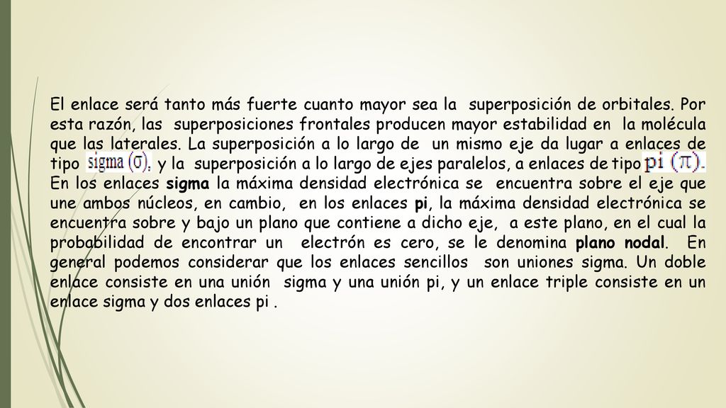 El enlace será tanto más fuerte cuanto mayor sea la superposición de orbitales. Por esta razón, las superposiciones frontales producen mayor estabilidad en la molécula que las laterales. La superposición a lo largo de un mismo eje da lugar a enlaces de tipo y la superposición a lo largo de ejes paralelos, a enlaces de tipo