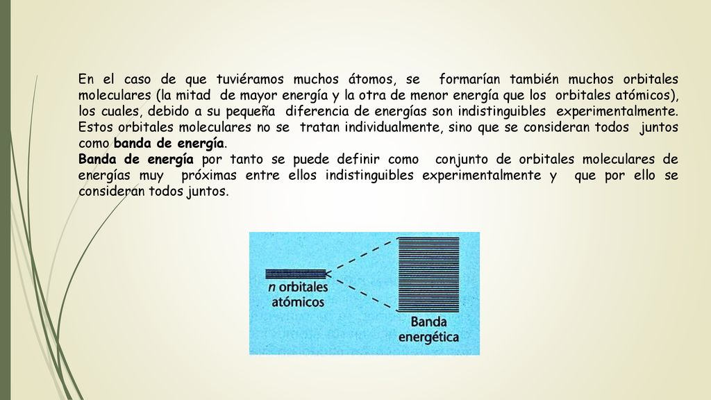 En el caso de que tuviéramos muchos átomos, se formarían también muchos orbitales moleculares (la mitad de mayor energía y la otra de menor energía que los orbitales atómicos), los cuales, debido a su pequeña diferencia de energías son indistinguibles experimentalmente. Estos orbitales moleculares no se tratan individualmente, sino que se consideran todos juntos como banda de energía.
