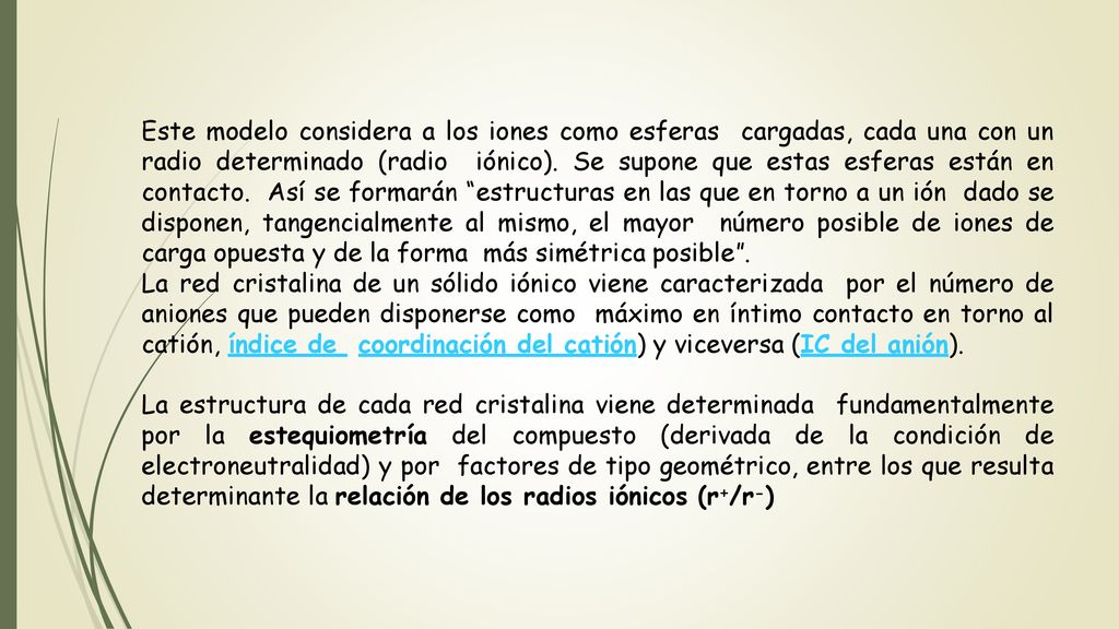 Este modelo considera a los iones como esferas cargadas, cada una con un radio determinado (radio iónico). Se supone que estas esferas están en contacto. Así se formarán estructuras en las que en torno a un ión dado se disponen, tangencialmente al mismo, el mayor número posible de iones de carga opuesta y de la forma más simétrica posible .