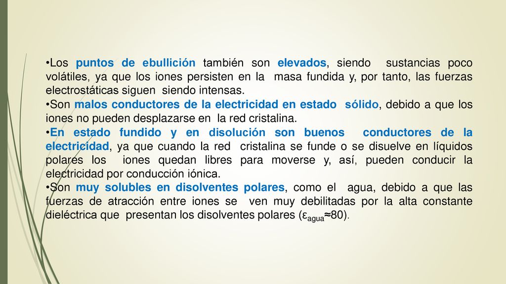 Los puntos de ebullición también son elevados, siendo sustancias poco volátiles, ya que los iones persisten en la masa fundida y, por tanto, las fuerzas electrostáticas siguen siendo intensas.