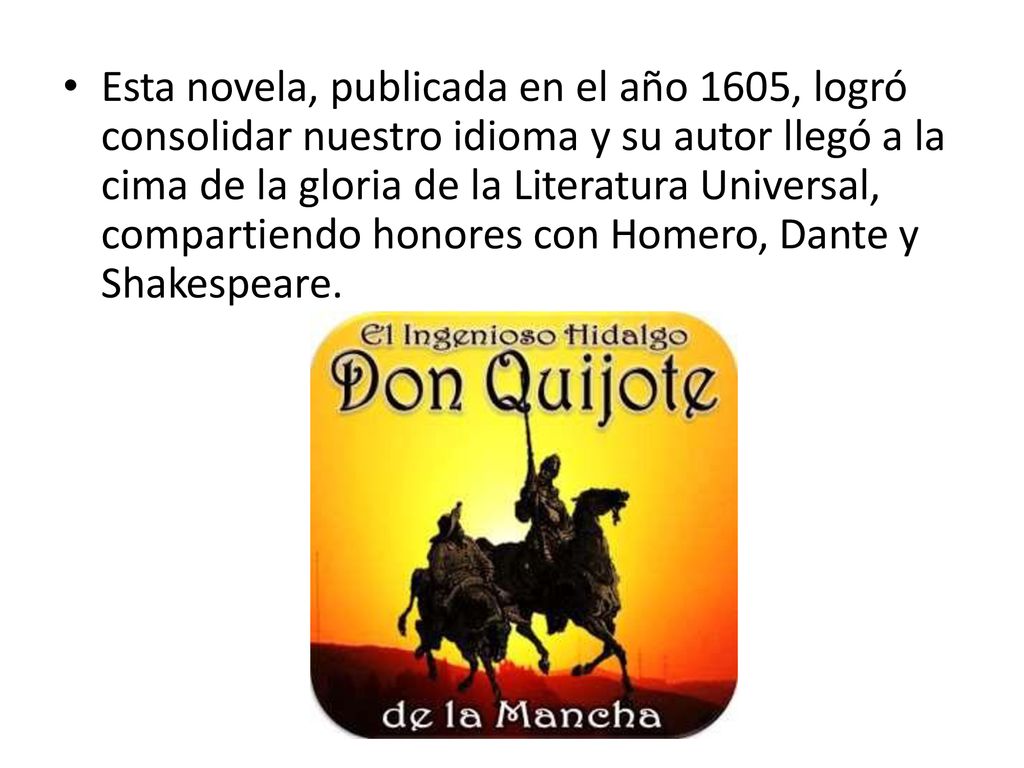 Esta novela, publicada en el año 1605, logró consolidar nuestro idioma y su autor llegó a la cima de la gloria de la Literatura Universal, compartiendo honores con Homero, Dante y Shakespeare.