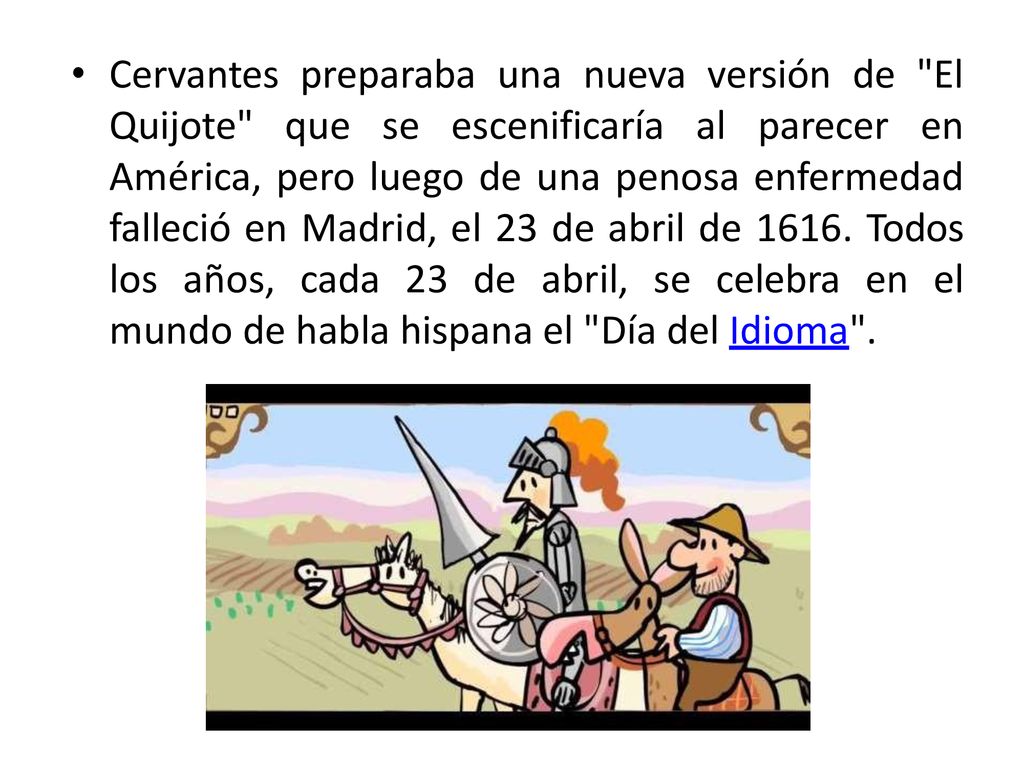 Cervantes preparaba una nueva versión de El Quijote que se escenificaría al parecer en América, pero luego de una penosa enfermedad falleció en Madrid, el 23 de abril de 1616.