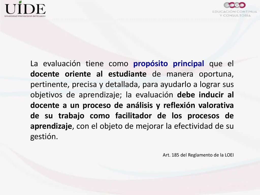 La evaluación tiene como propósito principal que el docente oriente al estudiante de manera oportuna, pertinente, precisa y detallada, para ayudarlo a lograr sus objetivos de aprendizaje; la evaluación debe inducir al docente a un proceso de análisis y reflexión valorativa de su trabajo como facilitador de los procesos de aprendizaje, con el objeto de mejorar la efectividad de su gestión.
