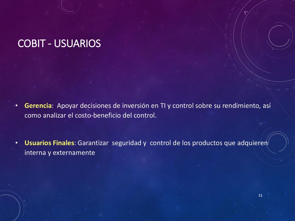 Cobit - Usuarios Gerencia: Apoyar decisiones de inversión en TI y control sobre su rendimiento, así como analizar el costo-beneficio del control.