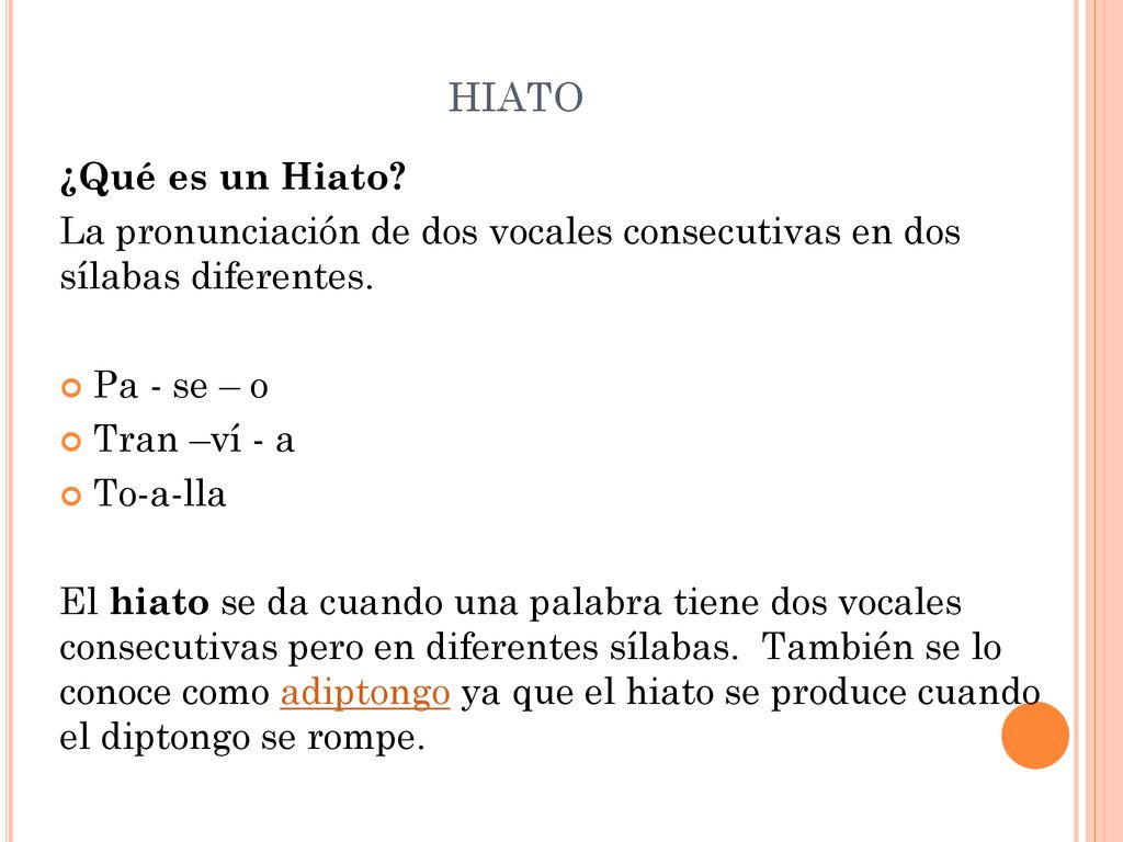 hiato ¿Qué es un Hiato La pronunciación de dos vocales consecutivas en dos sílabas diferentes. Pa - se – o.