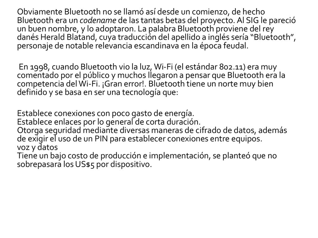 Obviamente Bluetooth no se llamó así desde un comienzo, de hecho Bluetooth era un codename de las tantas betas del proyecto. Al SIG le pareció un buen nombre, y lo adoptaron. La palabra Bluetooth proviene del rey danés Herald Blatand, cuya traducción del apellido a inglés sería Bluetooth , personaje de notable relevancia escandinava en la época feudal.