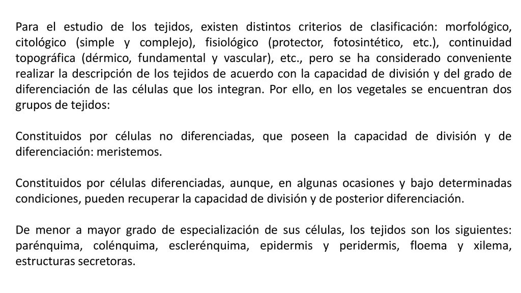 Para el estudio de los tejidos, existen distintos criterios de clasificación: morfológico, citológico (simple y complejo), fisiológico (protector, fotosintético, etc.), continuidad topográfica (dérmico, fundamental y vascular), etc., pero se ha considerado conveniente realizar la descripción de los tejidos de acuerdo con la capacidad de división y del grado de diferenciación de las células que los integran. Por ello, en los vegetales se encuentran dos grupos de tejidos: