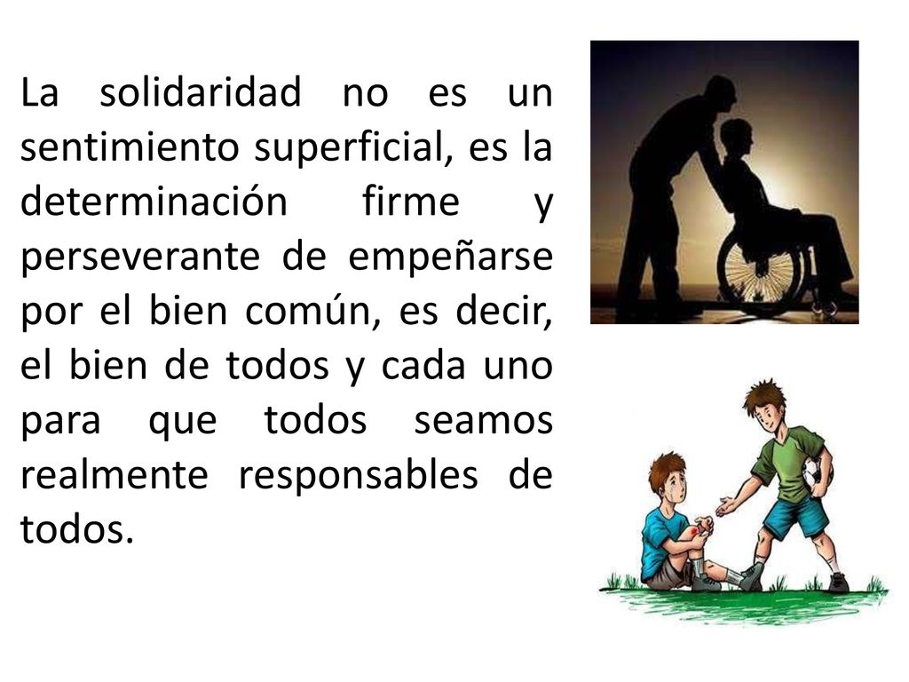 La solidaridad no es un sentimiento superficial, es la determinación firme y perseverante de empeñarse por el bien común, es decir, el bien de todos y cada uno para que todos seamos realmente responsables de todos.