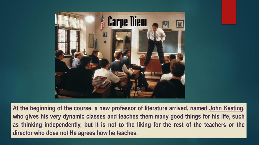 At the beginning of the course, a new professor of literature arrived, named John Keating, who gives his very dynamic classes and teaches them many good things for his life, such as thinking independently, but it is not to the liking for the rest of the teachers or the director who does not He agrees how he teaches.