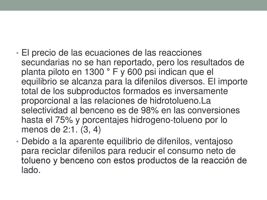 El precio de las ecuaciones de las reacciones secundarias no se han reportado, pero los resultados de planta piloto en 1300 ° F y 600 psi indican que el equilibrio se alcanza para la difenilos diversos. El importe total de los subproductos formados es inversamente proporcional a las relaciones de hidrotolueno.La selectividad al benceno es de 98% en las conversiones hasta el 75% y porcentajes hidrogeno-tolueno por lo menos de 2:1. (3, 4)