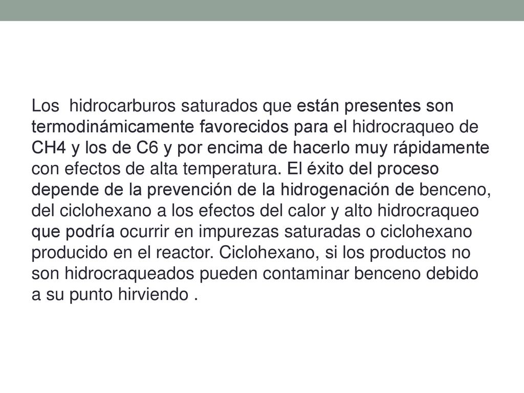 Los hidrocarburos saturados que están presentes son termodinámicamente favorecidos para el hidrocraqueo de CH4 y los de C6 y por encima de hacerlo muy rápidamente con efectos de alta temperatura. El éxito del proceso depende de la prevención de la hidrogenación de benceno, del ciclohexano a los efectos del calor y alto hidrocraqueo que podría ocurrir en impurezas saturadas o ciclohexano producido en el reactor. Ciclohexano, si los productos no son hidrocraqueados pueden contaminar benceno debido a su punto hirviendo .