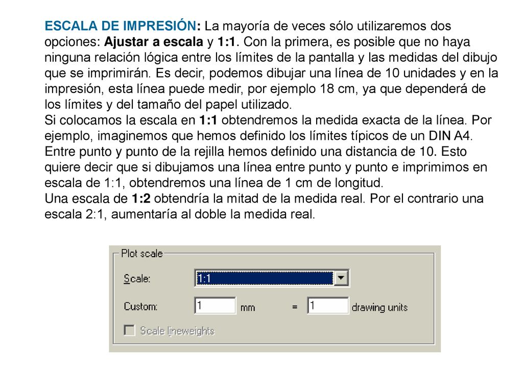 ESCALA DE IMPRESIÓN: La mayoría de veces sólo utilizaremos dos opciones: Ajustar a escala y 1:1. Con la primera, es posible que no haya ninguna relación lógica entre los límites de la pantalla y las medidas del dibujo