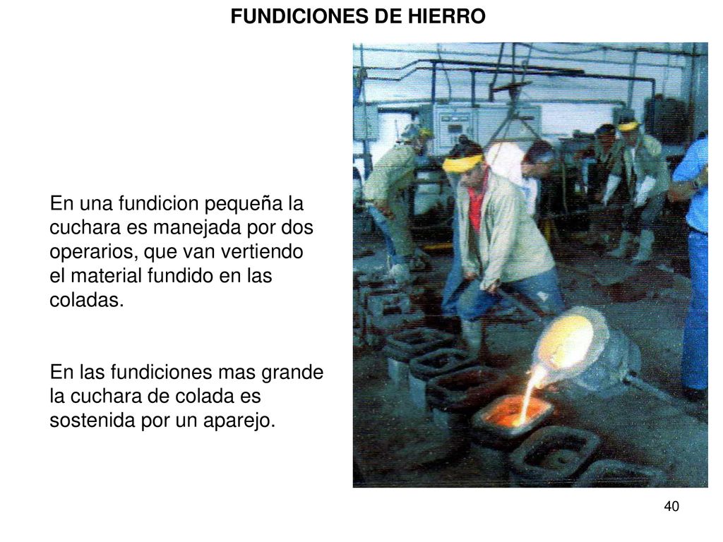 FUNDICIONES DE HIERRO En una fundicion pequeña la cuchara es manejada por dos operarios, que van vertiendo el material fundido en las coladas.