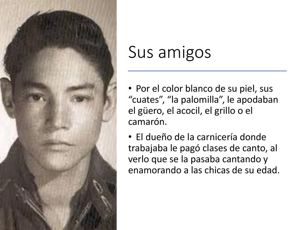 Sus amigos Por el color blanco de su piel, sus cuates , la palomilla , le apodaban el güero, el acocil, el grillo o el camarón.