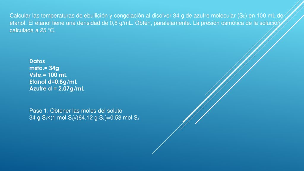 Calcular las temperaturas de ebullición y congelación al disolver 34 g de azufre molecular (S2) en 100 mL de etanol. El etanol tiene una densidad de 0,8 g/mL. Obtén, paralelamente. La presión osmótica de la solución calculada a 25 °C.