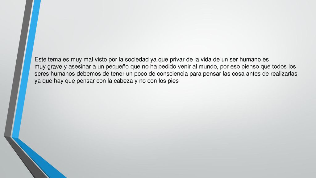 Este tema es muy mal visto por la sociedad ya que privar de la vida de un ser humano es muy grave y asesinar a un pequeño que no ha pedido venir al mundo, por eso pienso que todos los seres humanos debemos de tener un poco de consciencia para pensar las cosa antes de realizarlas ya que hay que pensar con la cabeza y no con los pies