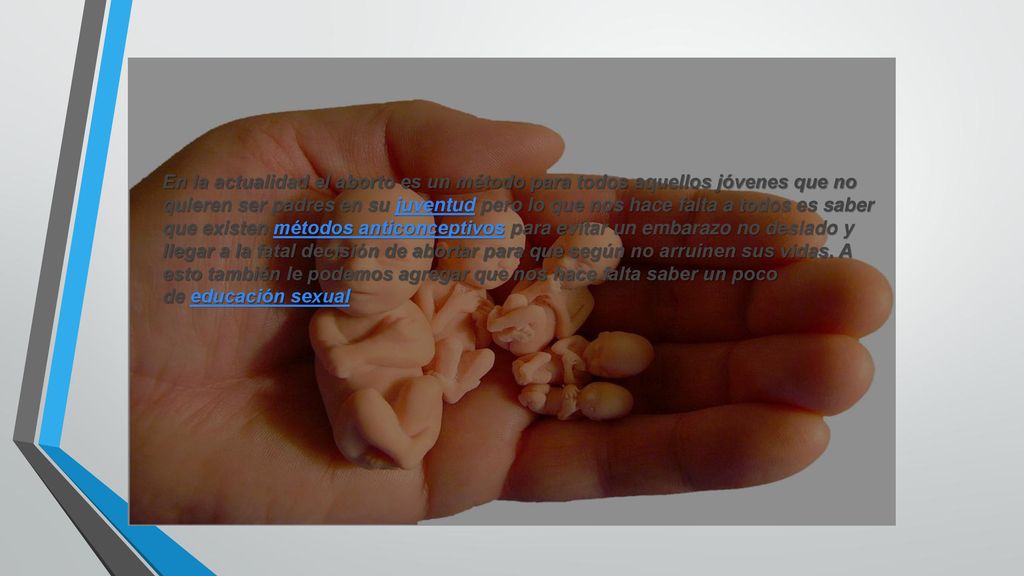En la actualidad el aborto es un método para todos aquellos jóvenes que no quieren ser padres en su juventud pero lo que nos hace falta a todos es saber que existen métodos anticonceptivos para evitar un embarazo no desiado y llegar a la fatal decisión de abortar para que según no arruinen sus vidas.
