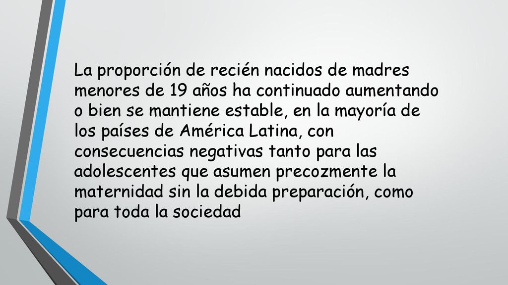 La proporción de recién nacidos de madres menores de 19 años ha continuado aumentando o bien se mantiene estable, en la mayoría de los países de América Latina, con consecuencias negativas tanto para las adolescentes que asumen precozmente la maternidad sin la debida preparación, como para toda la sociedad