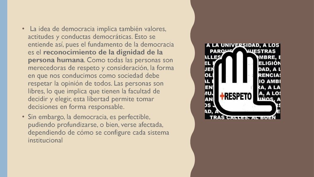 La idea de democracia implica también valores, actitudes y conductas democráticas. Esto se entiende así, pues el fundamento de la democracia es el reconocimiento de la dignidad de la persona humana. Como todas las personas son merecedoras de respeto y consideración, la forma en que nos conducimos como sociedad debe respetar la opinión de todos. Las personas son libres, lo que implica que tienen la facultad de decidir y elegir, esta libertad permite tomar decisiones en forma responsable.