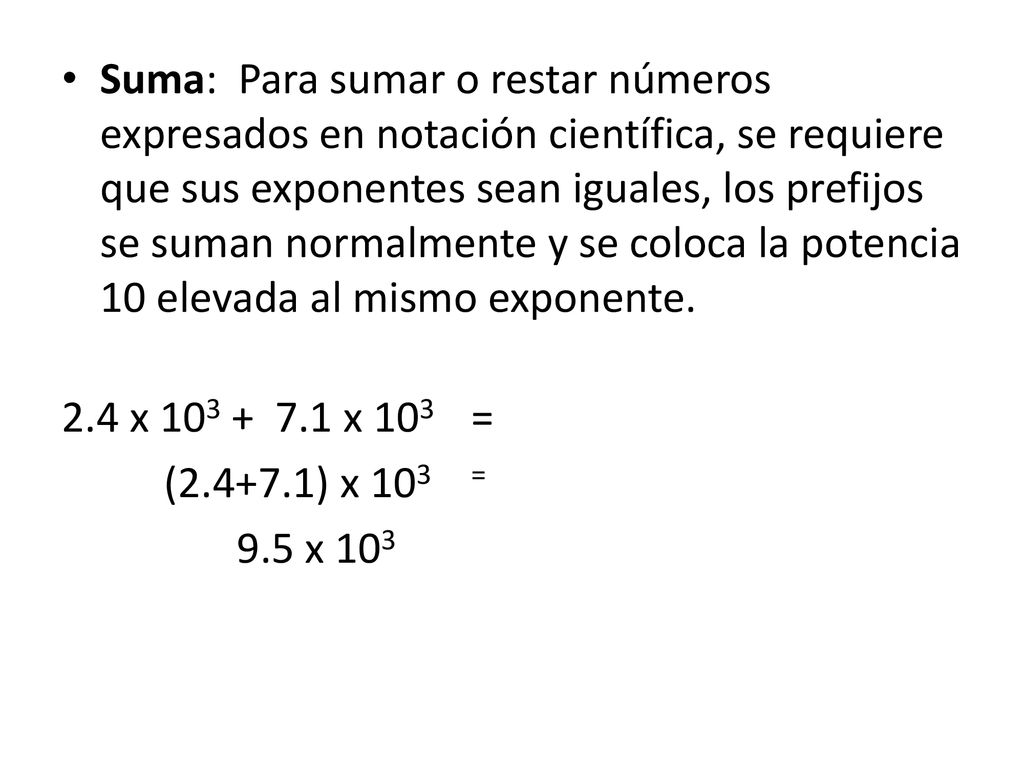 Suma: Para sumar o restar números expresados en notación científica, se requiere que sus exponentes sean iguales, los prefijos se suman normalmente y se coloca la potencia 10 elevada al mismo exponente.