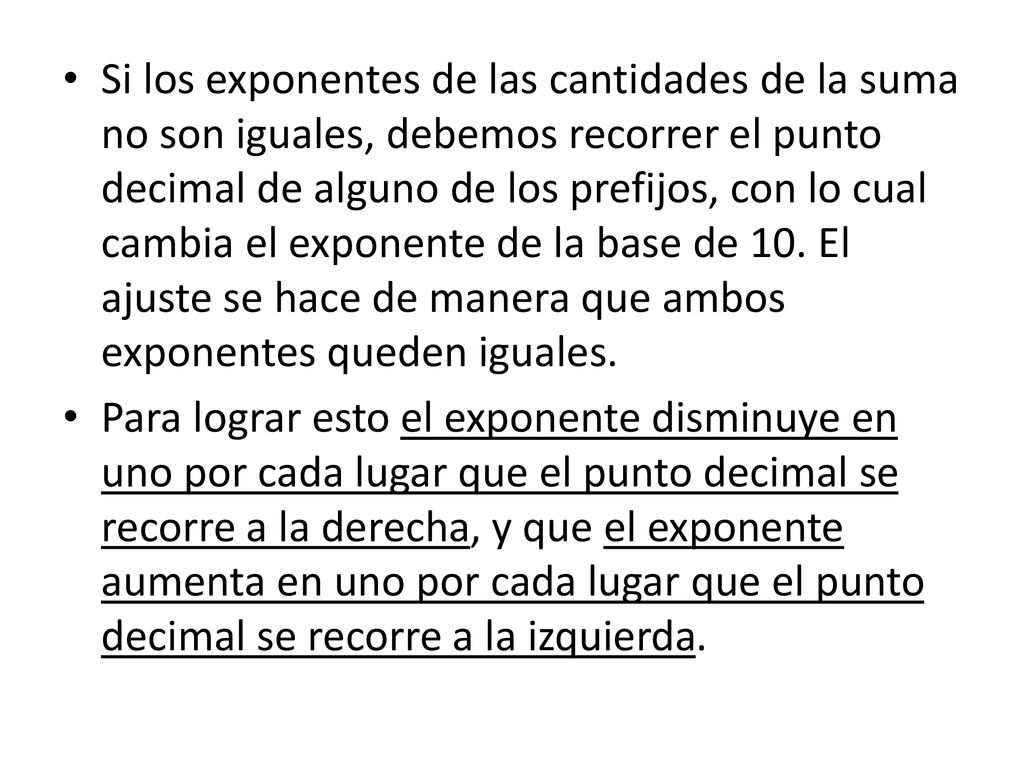Si los exponentes de las cantidades de la suma no son iguales, debemos recorrer el punto decimal de alguno de los prefijos, con lo cual cambia el exponente de la base de 10. El ajuste se hace de manera que ambos exponentes queden iguales.