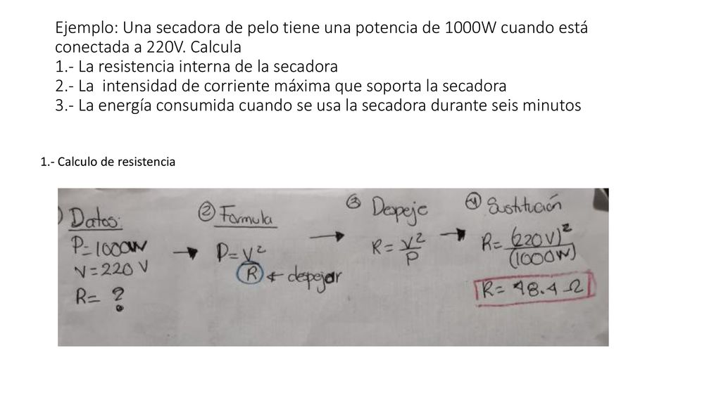 Ejemplo: Una secadora de pelo tiene una potencia de 1000W cuando está conectada a 220V. Calcula 1.- La resistencia interna de la secadora 2.- La intensidad de corriente máxima que soporta la secadora 3.- La energía consumida cuando se usa la secadora durante seis minutos