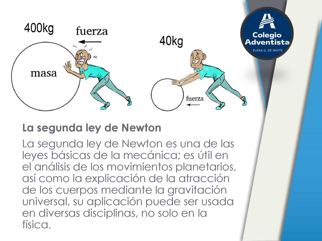 La segunda ley de Newton La segunda ley de Newton es una de las leyes básicas de la mecánica; es útil en el análisis de los movimientos planetarios, así como la explicación de la atracción de los cuerpos mediante la gravitación universal, su aplicación puede ser usada en diversas disciplinas, no solo en la física.