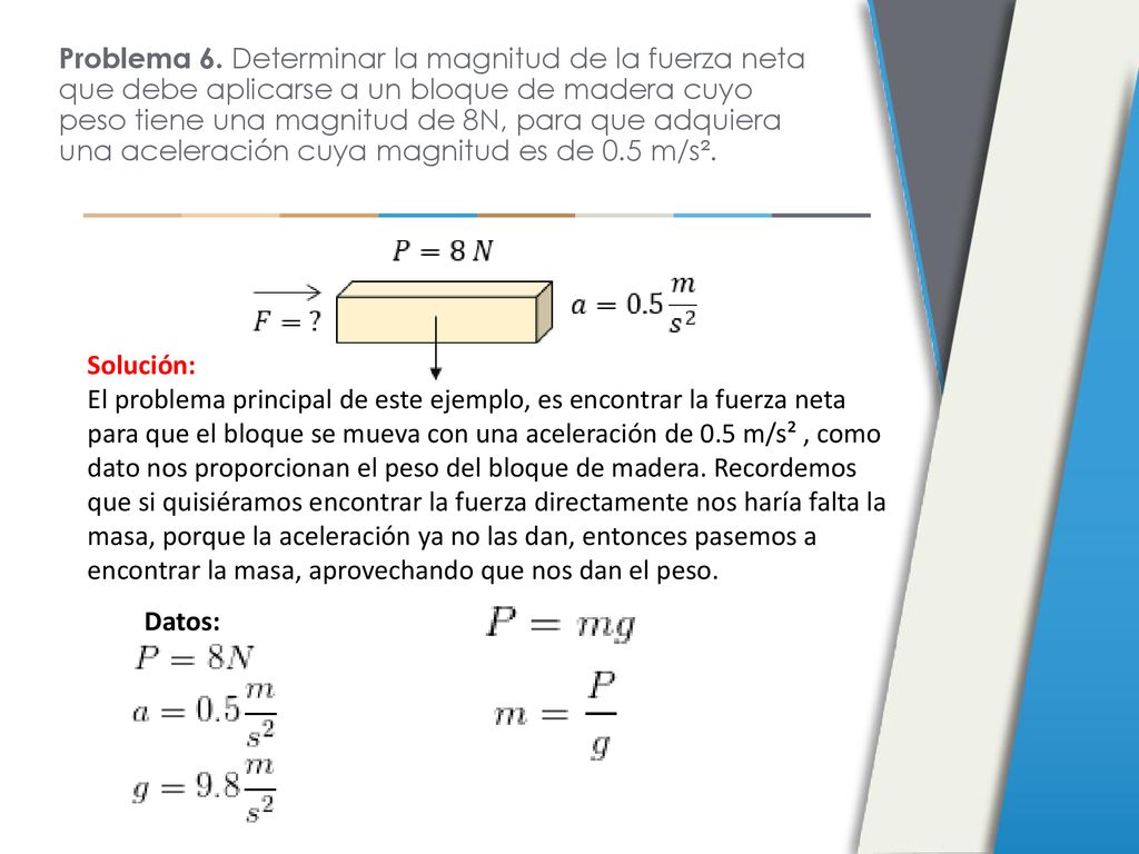 Problema 6. Determinar la magnitud de la fuerza neta que debe aplicarse a un bloque de madera cuyo peso tiene una magnitud de 8N, para que adquiera una aceleración cuya magnitud es de 0.5 m/s².