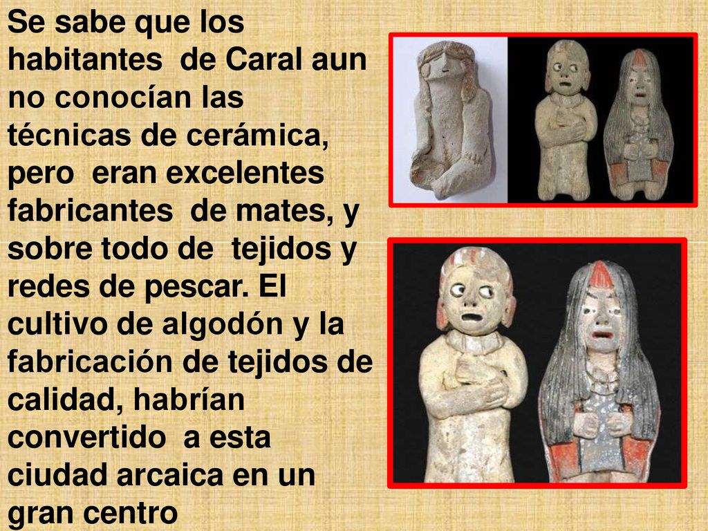 Se sabe que los habitantes de Caral aun no conocían las técnicas de cerámica, pero eran excelentes fabricantes de mates, y sobre todo de tejidos y redes de pescar.