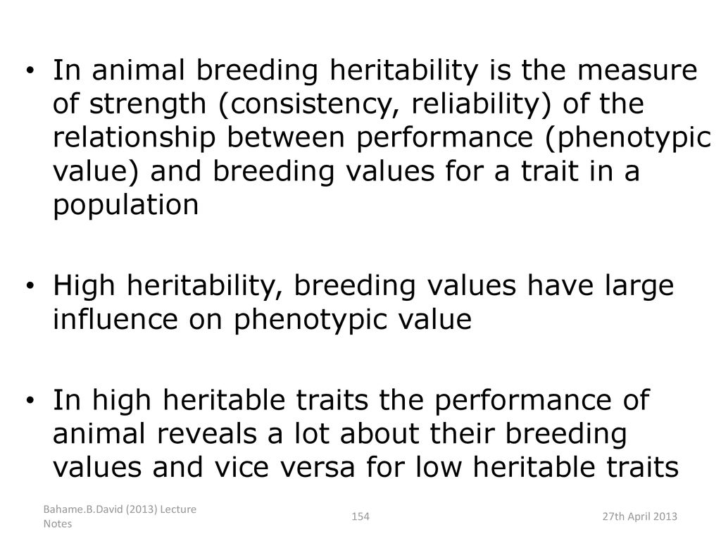 In animal breeding heritability is the measure of strength (consistency, reliability) of the relationship between performance (phenotypic value) and breeding values for a trait in a population