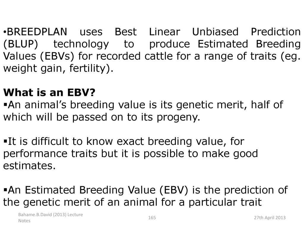 BREEDPLAN uses Best Linear Unbiased Prediction (BLUP) technology to produce Estimated Breeding Values (EBVs) for recorded cattle for a range of traits (eg. weight gain, fertility).
