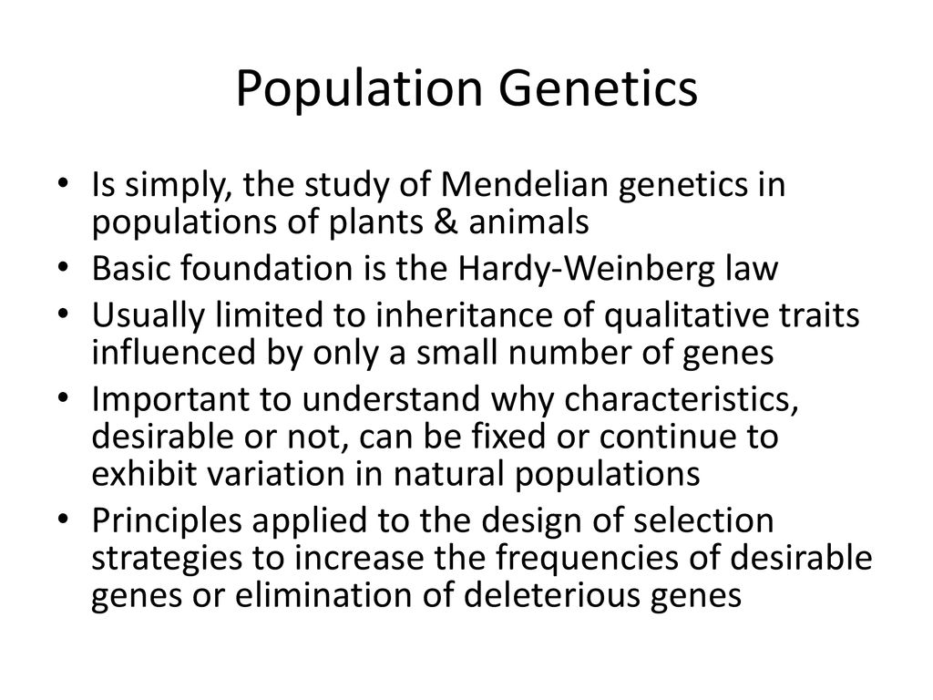Population Genetics Is simply, the study of Mendelian genetics in populations of plants & animals. Basic foundation is the Hardy-Weinberg law.