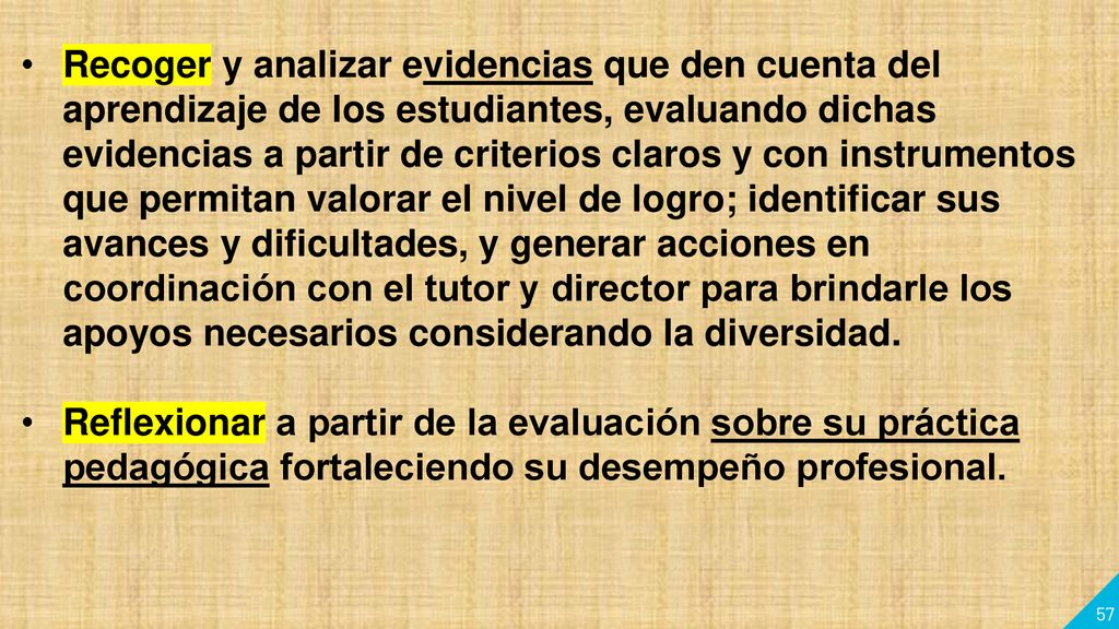 Recoger y analizar evidencias que den cuenta del aprendizaje de los estudiantes, evaluando dichas evidencias a partir de criterios claros y con instrumentos que permitan valorar el nivel de logro; identificar sus avances y dificultades, y generar acciones en coordinación con el tutor y director para brindarle los apoyos necesarios considerando la diversidad.
