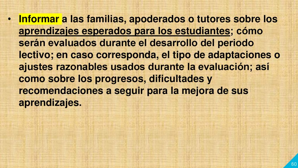 Informar a las familias, apoderados o tutores sobre los aprendizajes esperados para los estudiantes; cómo serán evaluados durante el desarrollo del periodo lectivo; en caso corresponda, el tipo de adaptaciones o ajustes razonables usados durante la evaluación; así como sobre los progresos, dificultades y recomendaciones a seguir para la mejora de sus aprendizajes.